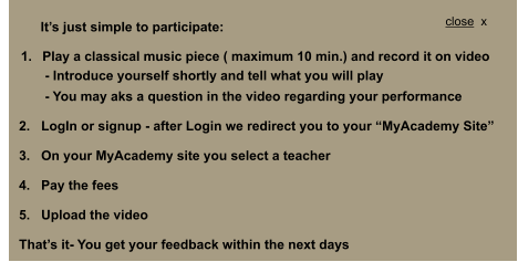 1.	Play a classical music piece ( maximum 10 min.) and record it on video              - Introduce yourself shortly and tell what you will play              - You may aks a question in the video regarding your performance       2.   LogIn or signup - after Login we redirect you to your MyAcademy Site       3.   On your MyAcademy site you select a teacher        4.   Pay the fees       5.   Upload the video       Thats it- You get your feedback within the next days  Its just simple to participate: close  x